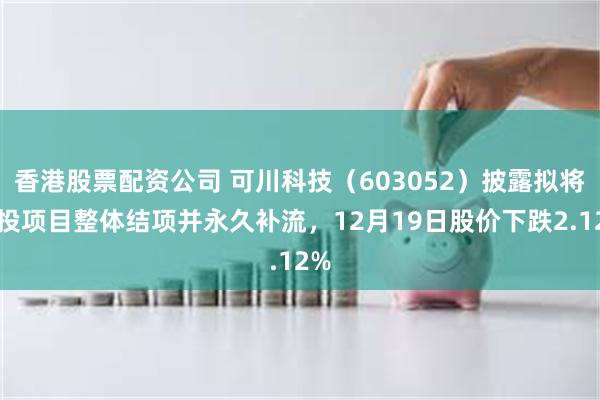 香港股票配资公司 可川科技（603052）披露拟将募投项目整体结项并永久补流，12月19日股价下跌2.12%