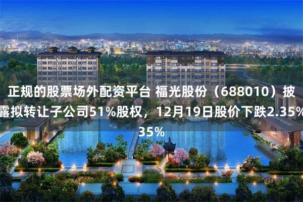 正规的股票场外配资平台 福光股份(688010)披露拟转让子公司51%股权,12月19日股价下跌2.35%