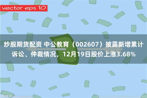 炒股期货配资 中公教育（002607）披露新增累计诉讼、仲裁情况，12月19日股价上涨3.68%
