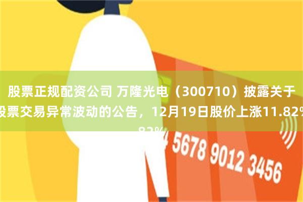 股票正规配资公司 万隆光电（300710）披露关于股票交易异常波动的公告，12月19日股价上涨11.82%