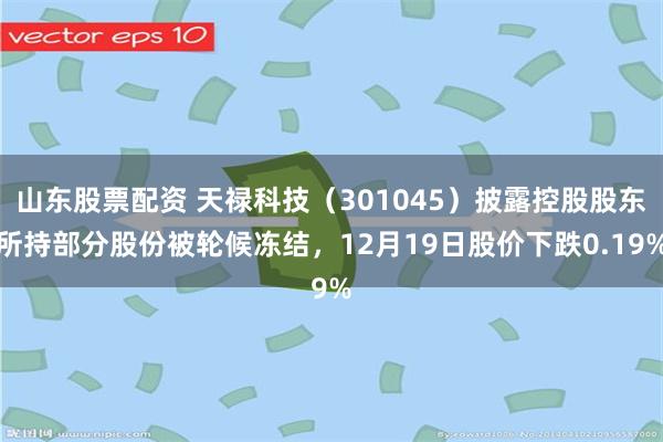 山东股票配资 天禄科技（301045）披露控股股东所持部分股份被轮候冻结，12月19日股价下跌0.19%