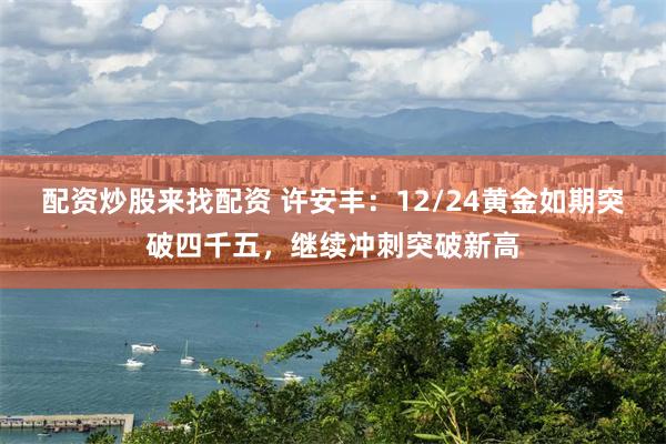 配资炒股来找配资 许安丰：12/24黄金如期突破四千五，继续冲刺突破新高