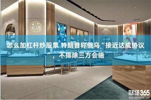 怎么加杠杆炒股票 特朗普称俄乌“接近达成协议”，不排除三方会晤