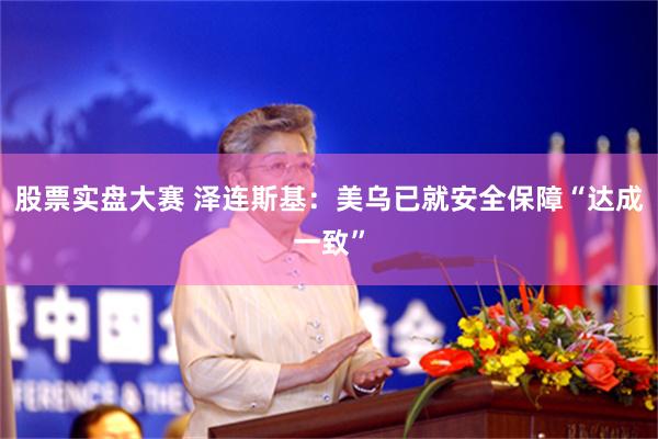 股票实盘大赛 泽连斯基：美乌已就安全保障“达成一致”