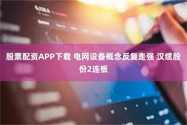 股票配资APP下载 电网设备概念反复走强 汉缆股份2连板