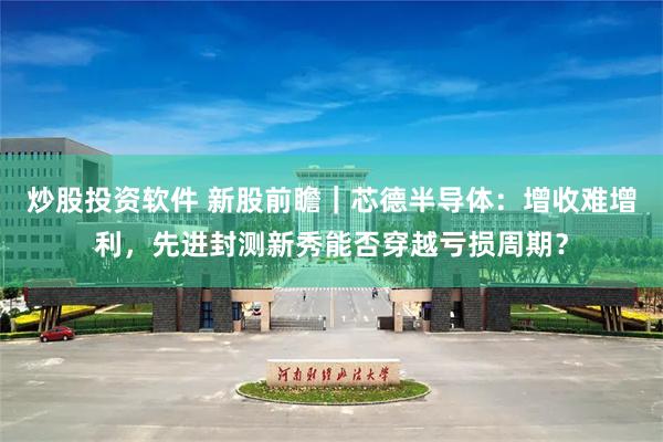 炒股投资软件 新股前瞻｜芯德半导体：增收难增利，先进封测新秀能否穿越亏损周期？