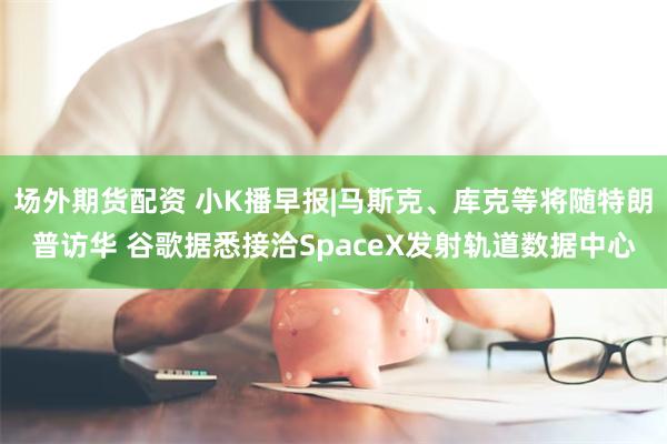 场外期货配资 小K播早报|马斯克、库克等将随特朗普访华 谷歌据悉接洽SpaceX发射轨道数据中心