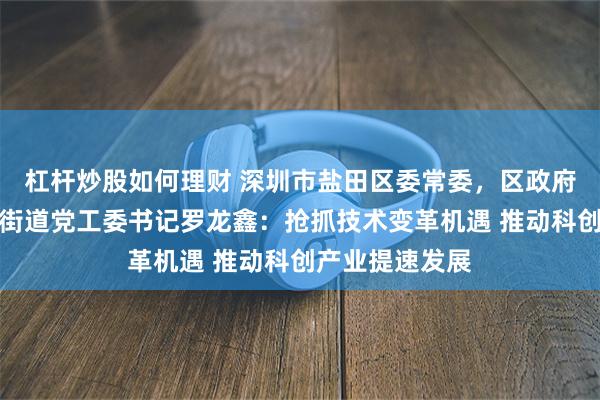 杠杆炒股如何理财 深圳市盐田区委常委，区政府副区长，梅沙街道党工委书记罗龙鑫：抢抓技术变革机遇 推动科创产业提速发展