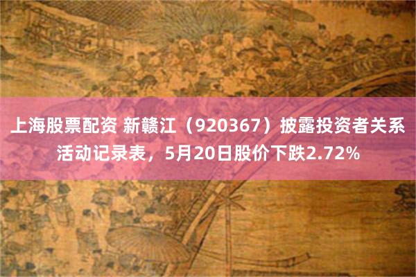 上海股票配资 新赣江（920367）披露投资者关系活动记录表，5月20日股价下跌2.72%