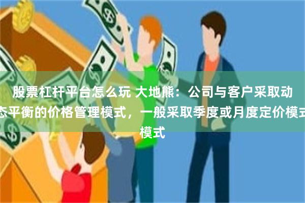 股票杠杆平台怎么玩 大地熊：公司与客户采取动态平衡的价格管理模式，一般采取季度或月度定价模式