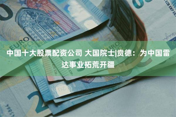 中国十大股票配资公司 大国院士|贲德：为中国雷达事业拓荒开疆
