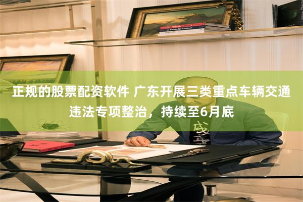 正规的股票配资软件 广东开展三类重点车辆交通违法专项整治,持续至6月底