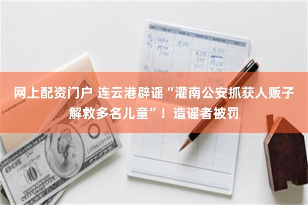 网上配资门户 连云港辟谣“灌南公安抓获人贩子解救多名儿童”！造谣者被罚