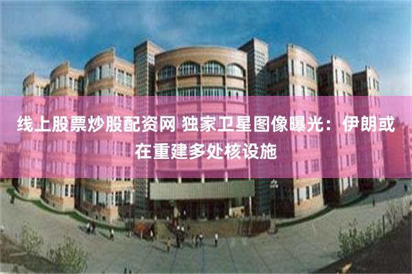 线上股票炒股配资网 独家卫星图像曝光：伊朗或在重建多处核设施