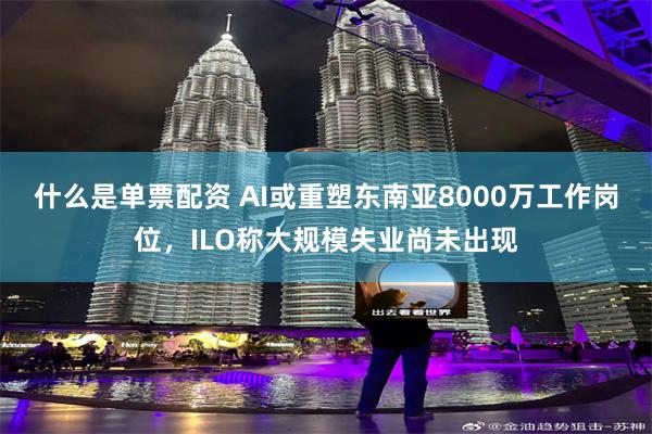 什么是单票配资 AI或重塑东南亚8000万工作岗位,ILO称大规模失业尚未出现