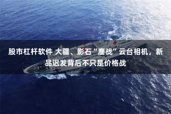 股市杠杆软件 大疆、影石“鏖战”云台相机，新品迟发背后不只是价格战