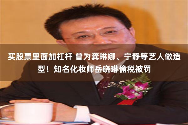 买股票里面加杠杆 曾为龚琳娜、宁静等艺人做造型!知名化妆师岳晓琳偷税被罚