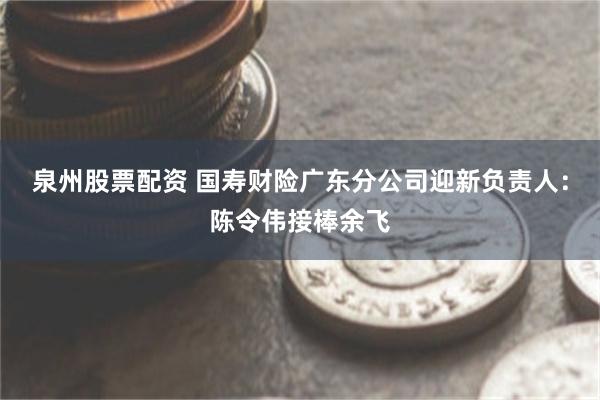 泉州股票配资 国寿财险广东分公司迎新负责人:陈令伟接棒余飞