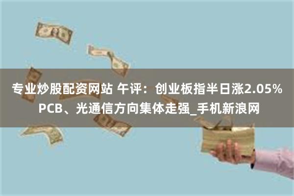 专业炒股配资网站 午评：创业板指半日涨2.05% PCB、光通信方向集体走强_手机新浪网