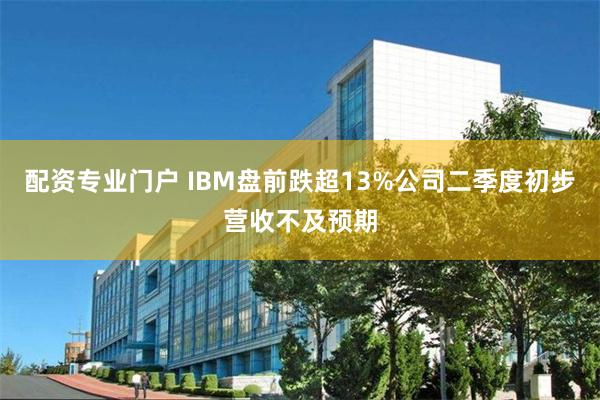 配资专业门户 IBM盘前跌超13%公司二季度初步营收不及预期