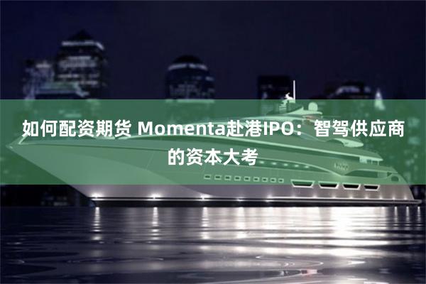 如何配资期货 Momenta赴港IPO：智驾供应商的资本大考