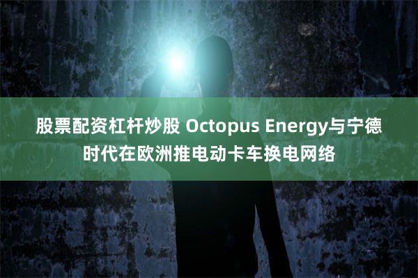 股票配资杠杆炒股 Octopus Energy与宁德时代在欧洲推电动卡车换电网络