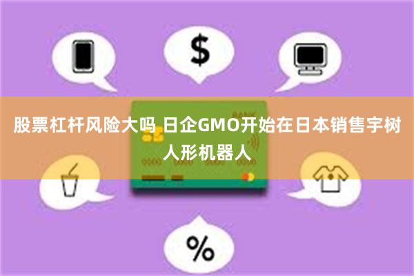 股票杠杆风险大吗 日企GMO开始在日本销售宇树人形机器人