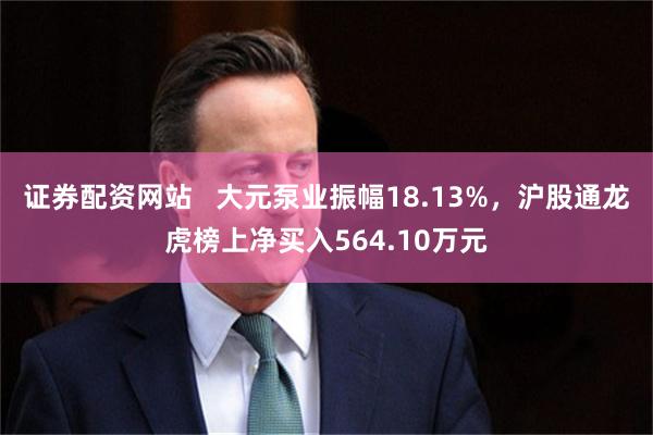 证券配资网站   大元泵业振幅18.13%，沪股通龙虎榜上净买入564.10万元