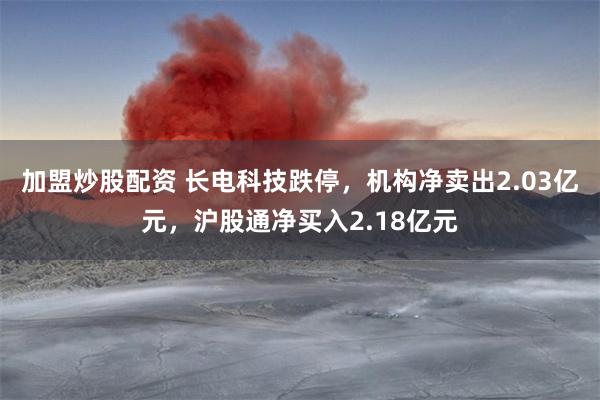 加盟炒股配资 长电科技跌停，机构净卖出2.03亿元，沪股通净买入2.18亿元