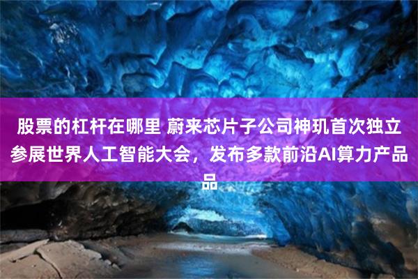 股票的杠杆在哪里 蔚来芯片子公司神玑首次独立参展世界人工智能大会，发布多款前沿AI算力产品