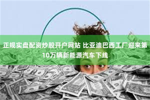 正规实盘配资炒股开户网站 比亚迪巴西工厂迎来第10万辆新能源汽车下线
