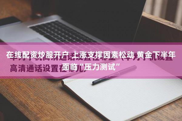 在线配资炒股开户 上涨支撑因素松动 黄金下半年面临“压力测试”