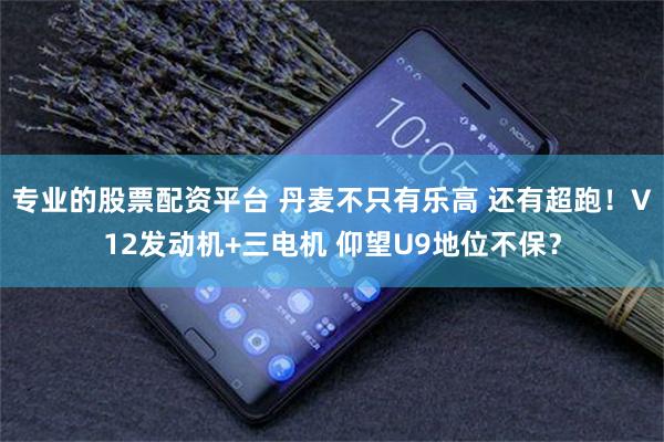 专业的股票配资平台 丹麦不只有乐高 还有超跑！V12发动机+三电机 仰望U9地位不保？