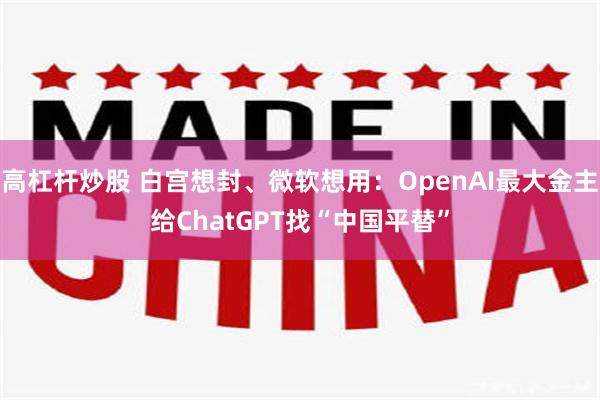 高杠杆炒股 白宫想封、微软想用：OpenAI最大金主给ChatGPT找“中国平替”