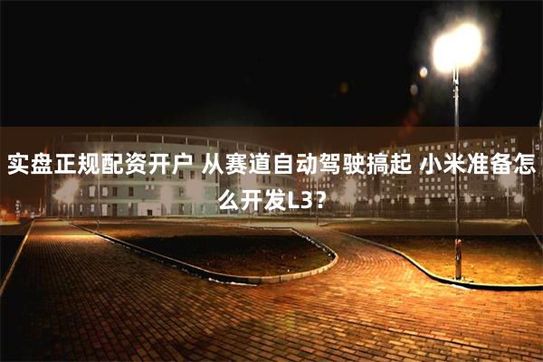 实盘正规配资开户 从赛道自动驾驶搞起 小米准备怎么开发L3？