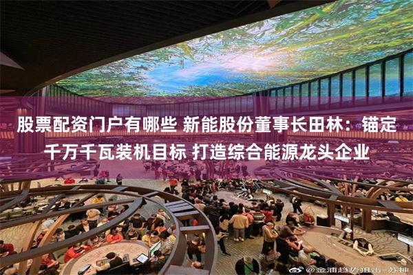 股票配资门户有哪些 新能股份董事长田林：锚定千万千瓦装机目标 打造综合能源龙头企业