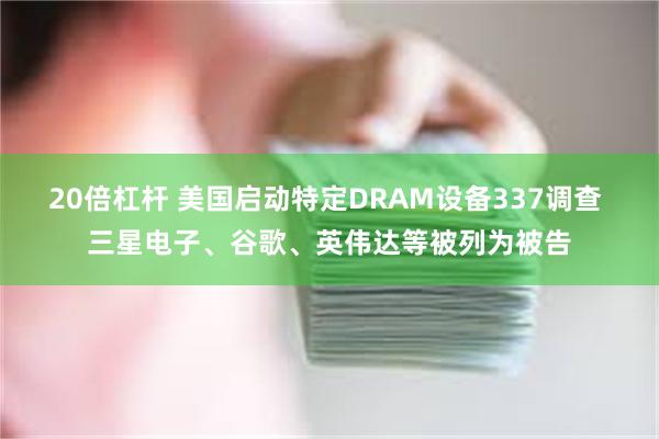 20倍杠杆 美国启动特定DRAM设备337调查 三星电子、谷歌、英伟达等被列为被告