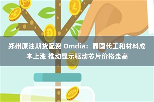 郑州原油期货配资 Omdia:晶圆代工和材料成本上涨 推动显示驱动芯片价格走高