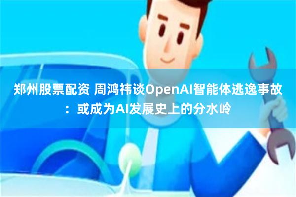 郑州股票配资 周鸿祎谈OpenAI智能体逃逸事故：或成为AI发展史上的分水岭