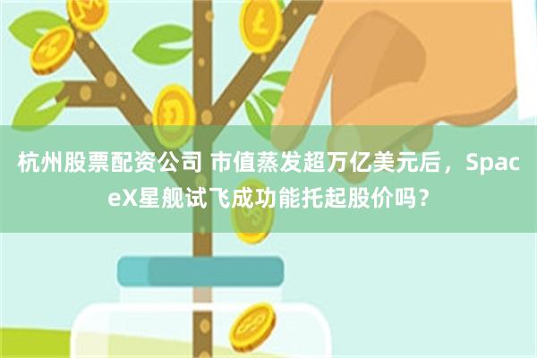 杭州股票配资公司 市值蒸发超万亿美元后，SpaceX星舰试飞成功能托起股价吗？