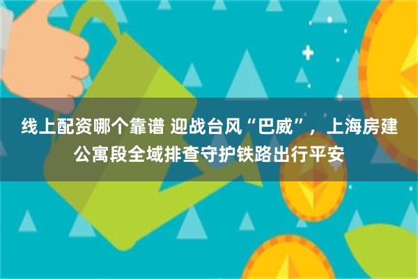 线上配资哪个靠谱 迎战台风“巴威”，上海房建公寓段全域排查守护铁路出行平安