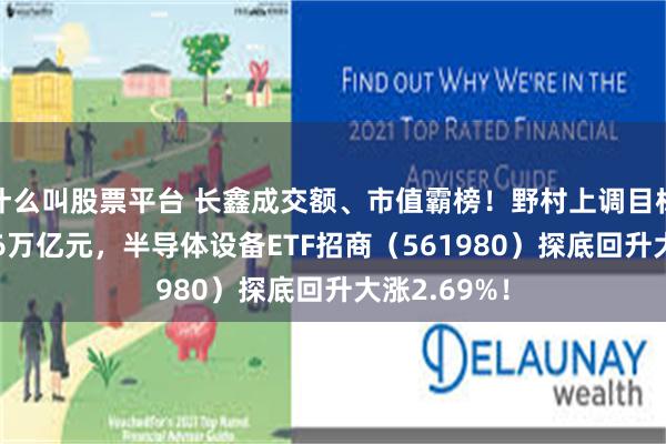什么叫股票平台 长鑫成交额、市值霸榜！野村上调目标市值至7.76万亿元，半导体设备ETF招商（561980）探底回升大涨2.69%！