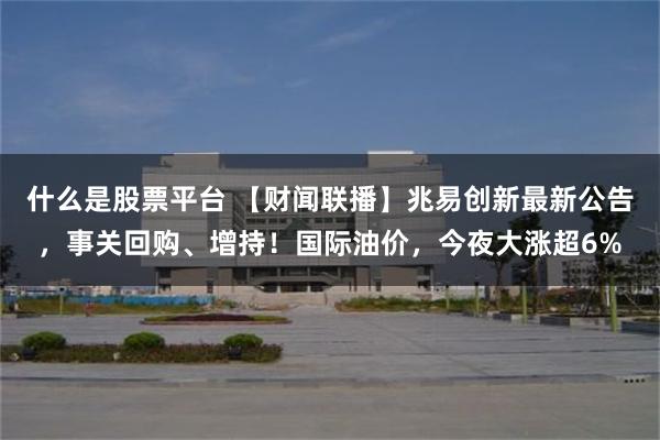 什么是股票平台 【财闻联播】兆易创新最新公告，事关回购、增持！国际油价，今夜大涨超6%