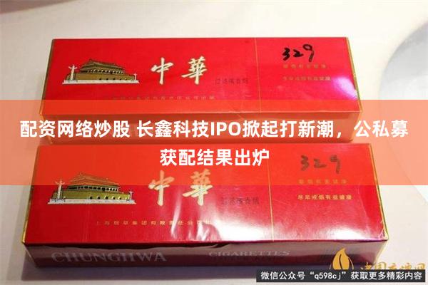 配资网络炒股 长鑫科技IPO掀起打新潮，公私募获配结果出炉