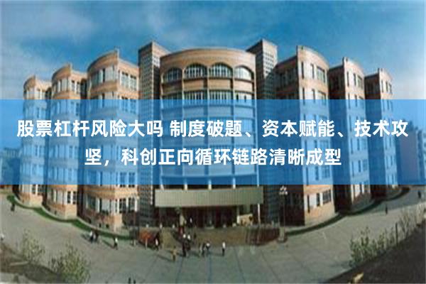股票杠杆风险大吗 制度破题、资本赋能、技术攻坚，科创正向循环链路清晰成型
