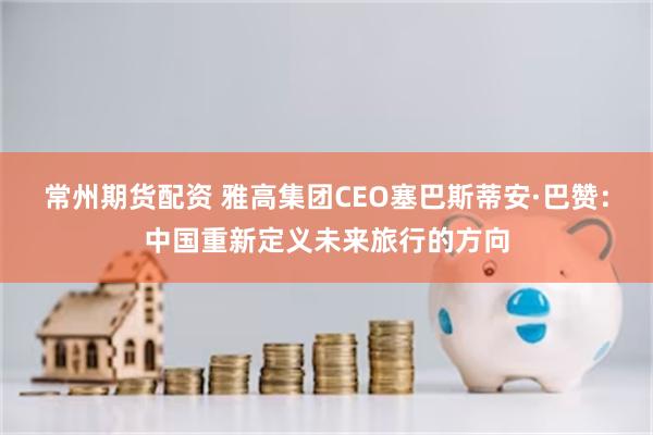常州期货配资 雅高集团CEO塞巴斯蒂安·巴赞：中国重新定义未来旅行的方向