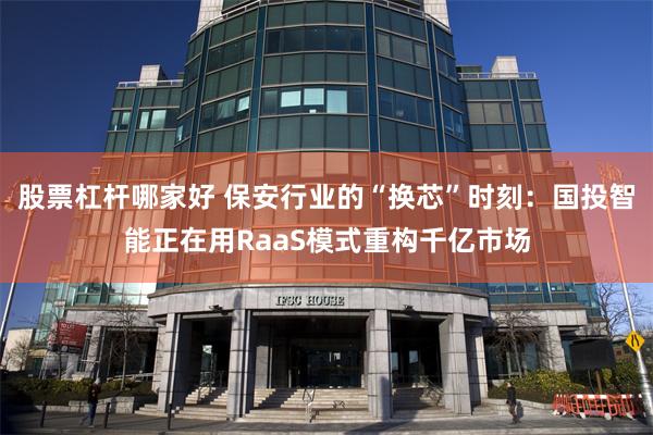 股票杠杆哪家好 保安行业的“换芯”时刻：国投智能正在用RaaS模式重构千亿市场