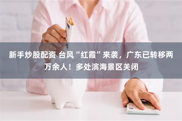 新手炒股配资 台风“红霞”来袭，广东已转移两万余人！多处滨海景区关闭