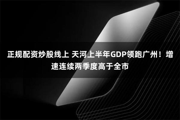 正规配资炒股线上 天河上半年GDP领跑广州！增速连续两季度高于全市