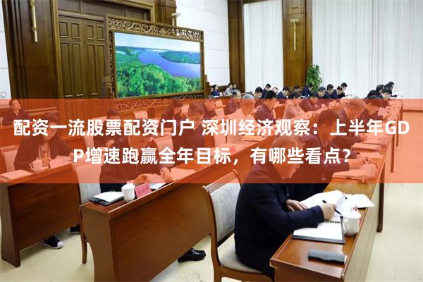 配资一流股票配资门户 深圳经济观察：上半年GDP增速跑赢全年目标，有哪些看点？